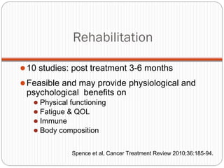Rehabilitation

 10 studies: post treatment 3-6 months

 Feasible and may provide physiological and
 psychological benefits on
    Physical functioning
    Fatigue & QOL
    Immune
    Body composition


              Spence et al, Cancer Treatment Review 2010;36:185-94.
 