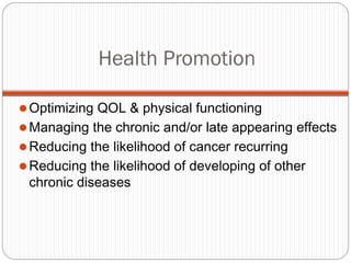 Health Promotion

 Optimizing QOL & physical functioning
 Managing the chronic and/or late appearing effects
 Reducing the likelihood of cancer recurring
 Reducing the likelihood of developing of other
 chronic diseases
 