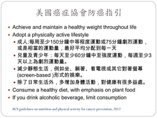 美國癌症協會防癌指引
 Achieve and maintain a healthy weight throughout life
 Adopt a physically active lifestyle
   成人:每周至少150分鐘中等程度運動或75分鐘劇烈運動，
     或是相當的運動量，最好平均分配到每一天
    兒童及青少年：每天至少60分鐘中至強度運動，每週至少3
     天以上為劇烈運動量。
    減少靜態生活，例如坐、躺著、看電視或其它對著螢幕
     (screen-based )形式的娛樂。
    除了日常生活外，多增加身體活動，對健康有很多益處。
 Consume a healthy diet, with emphasis on plant food
 If you drink alcoholic beverage, limit consumption

 ACS guidelines on nutrition and physical activity for cancer prevention, 2012
 
