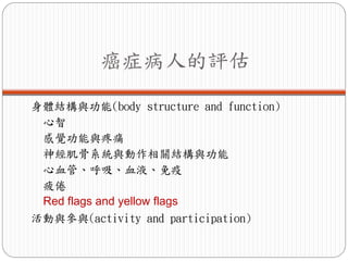 癌症病人的評估

身體結構與功能(body structure and function)
 心智
 感覺功能與疼痛
 神經肌骨系統與動作相關結構與功能
 心血管、呼吸、血液、免疫
 疲倦
 Red flags and yellow flags
活動與參與(activity and participation)
 