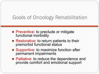 Goals of Oncology Rehabilitation

 Preventive: to preclude or mitigate
  functional morbidity
 Restorative: to return patients to their
  premorbid functional status
 Supportive: to maximize function after
  permanent impairments
 Palliative: to reduce the dependence and
  provide comfort and emotional support
 