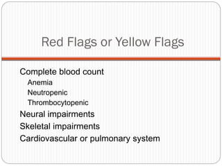 Red Flags or Yellow Flags

Complete blood count
 Anemia
 Neutropenic
 Thrombocytopenic
Neural impairments
Skeletal impairments
Cardiovascular or pulmonary system
 