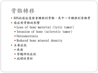 骨骼轉移
 60%的癌症復發會轉移到骨骼，其中一半轉移到脊椎骨
 癌症對骨骼的影響
  Loss of bone material (lytic tumor)
  Invasion of bone (sclerotic tumor)
  Osteonecrosis
  Reduced bone mineral density
 主要症狀
  疼痛
  脊髓神經症狀
  病理性骨折
 