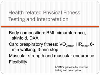 Health-related Physical Fitness
Testing and Interpretation

Body composition: BMI, circumference,
 skinfold, DXA
Cardiorespiratory fitness: VO2max, HRmax, 6-
 min walking, 3-min step
Muscular strength and muscular endurance
Flexibility
                       ACSM’s guideline for exercise
                       testing and prescription
 
