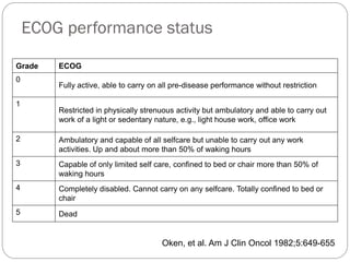 ECOG performance status

Grade   ECOG
0
        Fully active, able to carry on all pre-disease performance without restriction

1
        Restricted in physically strenuous activity but ambulatory and able to carry out
        work of a light or sedentary nature, e.g., light house work, office work

2       Ambulatory and capable of all selfcare but unable to carry out any work
        activities. Up and about more than 50% of waking hours
3       Capable of only limited self care, confined to bed or chair more than 50% of
        waking hours
4       Completely disabled. Cannot carry on any selfcare. Totally confined to bed or
        chair
5       Dead


                                       Oken, et al. Am J Clin Oncol 1982;5:649-655
 