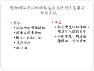 運動測試或訓練的禁忌症或特別注意事項：
       神經系統

 禁忌                 注意
  認知功能明顯降低           輕到中度認知障礙：
  頭暈或頭重腳輕             確認可以聽從指令
  Disorientation     平衡不佳、周邊感
  視力模糊
                       覺障礙：預防跌倒
  ataxia
 