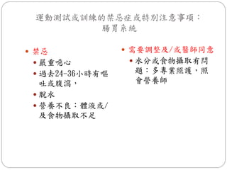 運動測試或訓練的禁忌症或特別注意事項：
         腸胃系統

 禁忌              需要調整及/或醫師同意
  嚴重噁心            水分或食物攝取有問
  過去24-36小時有嘔    題：多專業照護，照
   吐或腹瀉，          會營養師
  脫水
  營養不良：體液或/
   及食物攝取不足
 