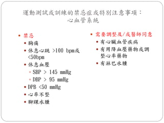運動測試或訓練的禁忌症或特別注意事項：
        心血管系統

 禁忌                   需要調整及/或醫師同意
  胸痛                   有心臟血管疾病
  休息心跳 >100 bpm或       有用降血壓藥物或調
   <50bpm                整心率藥物
  休息血壓                 有淋巴水腫
    SBP > 145 mmHg
    DBP > 95 mmHg
  DPB <50 mmHg
  心率不整
  腳踝水腫
 