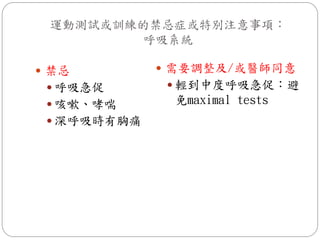 運動測試或訓練的禁忌症或特別注意事項：
         呼吸系統

 禁忌          需要調整及/或醫師同意
  呼吸急促        輕到中度呼吸急促：避
  咳嗽、哮喘      免maximal tests
  深呼吸時有胸痛
 