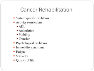 Cancer Rehabilitation
 System specific problems
 Activity restrictions
   ADL
   Ambulation
   Mobility
   Transfer
 Psychological problems
 Immobility syndrome
 Fatigue
 Sexuality
 Quality of life
 
