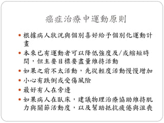 癌症治療中運動原則
 根據病人狀況與個別喜好給予個別化運動計
  畫
 本來已有運動者可以降低強度及/或縮短時
  間，但主要目標要盡量維持活動
 如果之前不太活動，先從輕度活動慢慢增加
 小心有跌倒或受傷風險
 最好有人在旁邊
 如果病人在臥床，建議物理治療協助維持肌
  力與關節活動度，以及幫助抵抗疲倦與沮喪
 