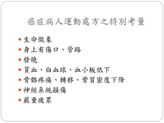癌症病人運動處方之特別考量
 生命徵象
 身上有傷口、管路
 發燒
 貧血、白血球、血小板低下
 骨骼疼痛、轉移、骨質密度下降
 神經系統損傷
 嚴重疲累
 