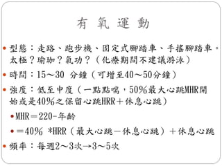 有 氧 運 動
 型態：走路、跑步機、固定式腳踏車、手搖腳踏車。
太極？瑜珈？氣功？（化療期間不建議游泳）
 時間：15～30 分鐘（可增至40～50分鐘）
 強度：低至中度（一點點喘，50％最大心跳MHR開
始或是40％之保留心跳HRR＋休息心跳）
  MHR＝220-年齡
  ＝40％ *HRR（最大心跳－休息心跳）＋休息心跳
 頻率：每週2～3次→3～5次
 