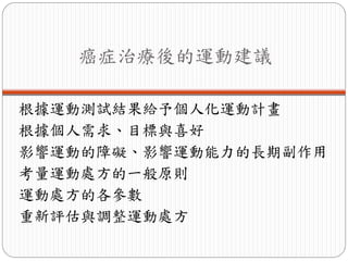 癌症治療後的運動建議

根據運動測試結果給予個人化運動計畫
根據個人需求、目標與喜好
影響運動的障礙、影響運動能力的長期副作用
考量運動處方的一般原則
運動處方的各參數
重新評估與調整運動處方
 