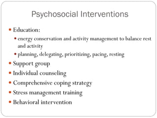 Psychosocial Interventions
 Education:
   energy conservation and activity management to balance rest
    and activity
   planning, delegating, prioritizing, pacing, resting
 Support group
 Individual counseling
 Comprehensive coping strategy
 Stress management training
 Behavioral intervention
 