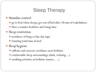 Sleep Therapy
 Stimulus control
   go to bed when sleepy, get out of bed after 20 min of wakefulness
   Have a routine bedtime and rising time
 Sleep restriction
   avoidance of long or late day naps
   Limiting total time in bed
 Sleep hygiene
   caffeine and exercise avoidance near bedtime
   comfortable sleep surroundings (dark, relaxing…)
   soothing activities at bedtime (music, …)
 