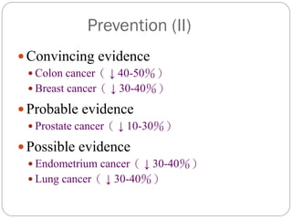 Prevention (II)
 Convincing evidence
  Colon cancer（ ↓ 40-50％）
  Breast cancer（ ↓ 30-40％）

 Probable evidence
  Prostate cancer（ ↓ 10-30％）

 Possible evidence
  Endometrium cancer（ ↓ 30-40％）
  Lung cancer（ ↓ 30-40％）
 