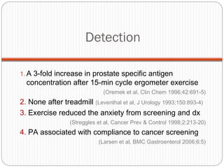 Detection

1. A 3-fold increase in prostate specific antigen
  concentration after 15-min cycle ergometer exercise
                               (Oremek et al, Clin Chem 1996;42:691-5)
2. None after treadmill (Leventhal et al, J Urology 1993;150:893-4)
3. Exercise reduced the anxiety from screening and dx
                  (Streggles et al, Cancer Prev & Control 1998;2:213-20)
4. PA associated with compliance to cancer screening
                             (Larsen et al, BMC Gastroenterol 2006;6:5)
 