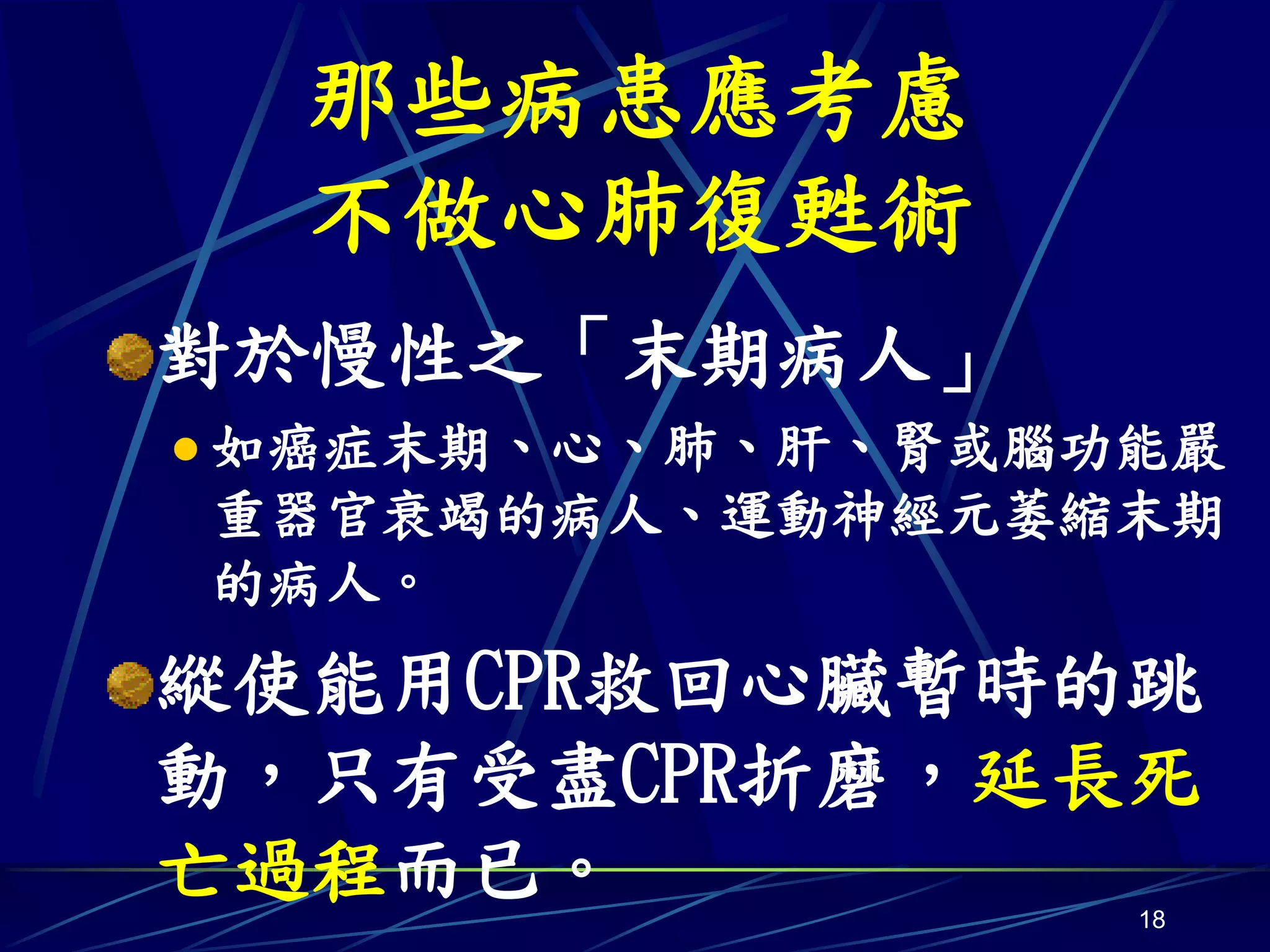 那些病患應考慮
  不做心肺復甦術
對於慢性之「末期病人」
 如癌症末期、心、肺、肝、腎或腦功能嚴
重器官衰竭的病人、運動神經元萎縮末期
的病人。
縱使能用CPR救回心臟暫時的跳
動，只有受盡CPR折磨，延長死
亡過程而已。            18
 