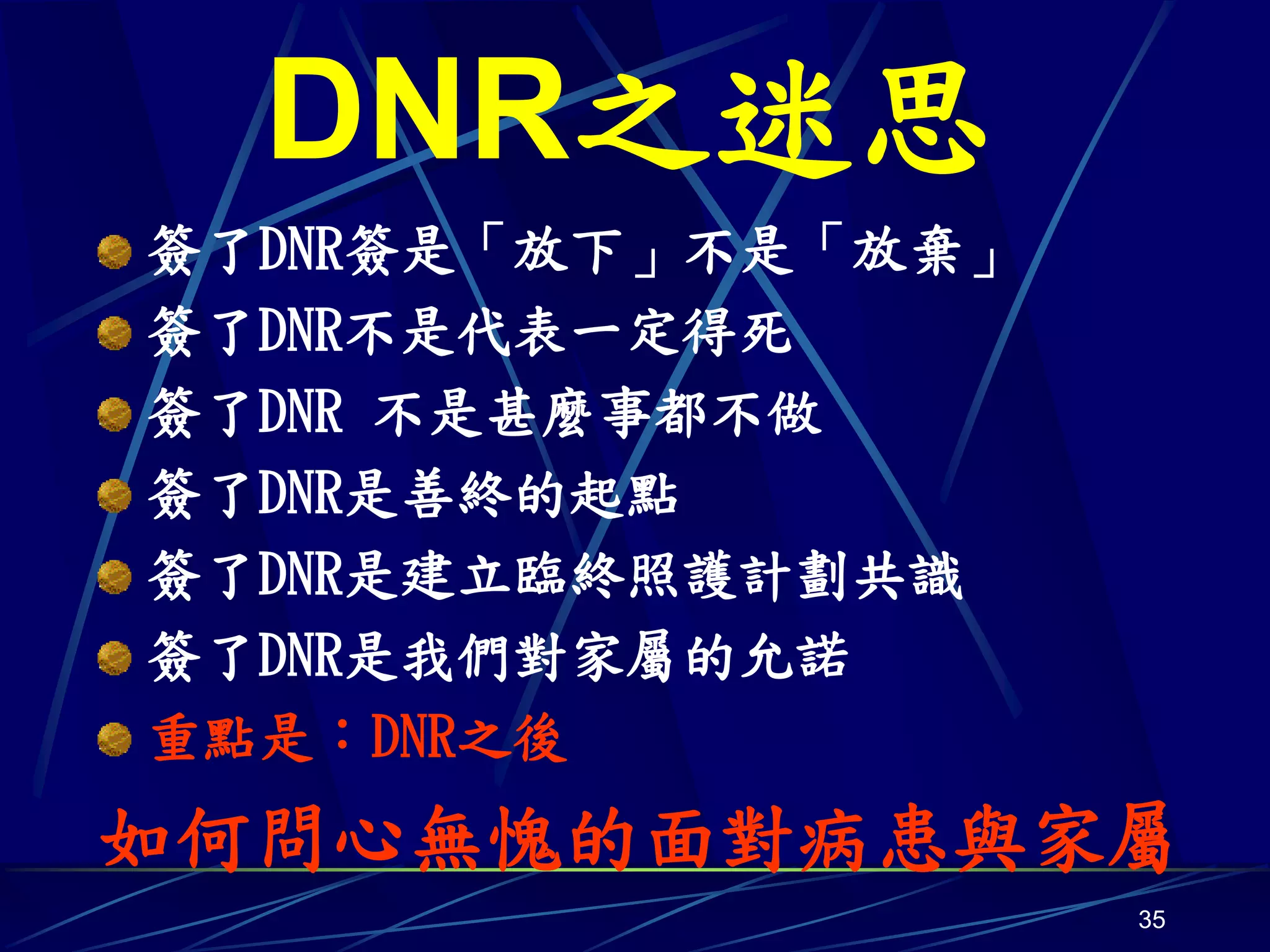 DNR之迷思
簽了DNR簽是「放下」不是「放棄」
簽了DNR不是代表一定得死
簽了DNR 不是甚麼事都不做
簽了DNR是善終的起點
簽了DNR是建立臨終照護計劃共識
簽了DNR是我們對家屬的允諾
重點是：DNR之後
如何問心無愧的面對病患與家屬
                    35
 