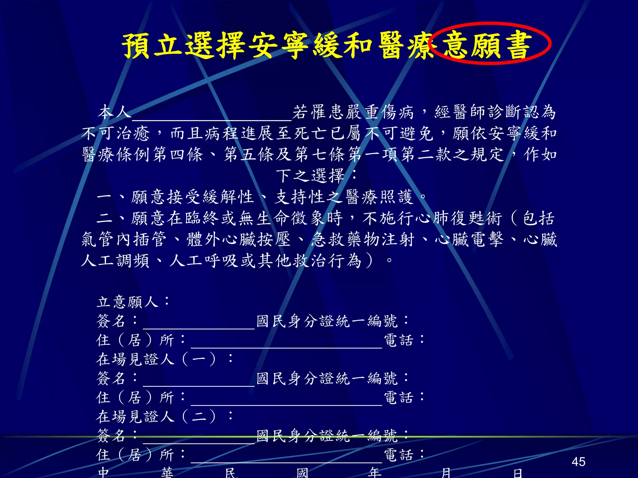 預立選擇安寧緩和醫療意願書
 本人         若罹患嚴重傷病，經醫師診斷認為
不可治癒，而且病程進展至死亡已屬不可避免，願依安寧緩和
醫療條例第四條、第五條及第七條第一項第二款之規定，作如
           下之選擇：
 一、願意接受緩解性、支持性之醫療照護。
 二、願意在臨終或無生命徵象時，不施行心肺復甦術（包括
氣管內插管、體外心臟按壓、急救藥物注射、心臟電擊、心臟
人工調頻、人工呼吸或其他救治行為）。

立意願人：
簽名：         國民身分證統一編號：
住（居）所：              電話：
在場見證人（一）：
簽名：         國民身分證統一編號：
住（居）所：              電話：
在場見證人（二）：
簽名：         國民身分證統一編號：
住（居）所：              電話：       45
 