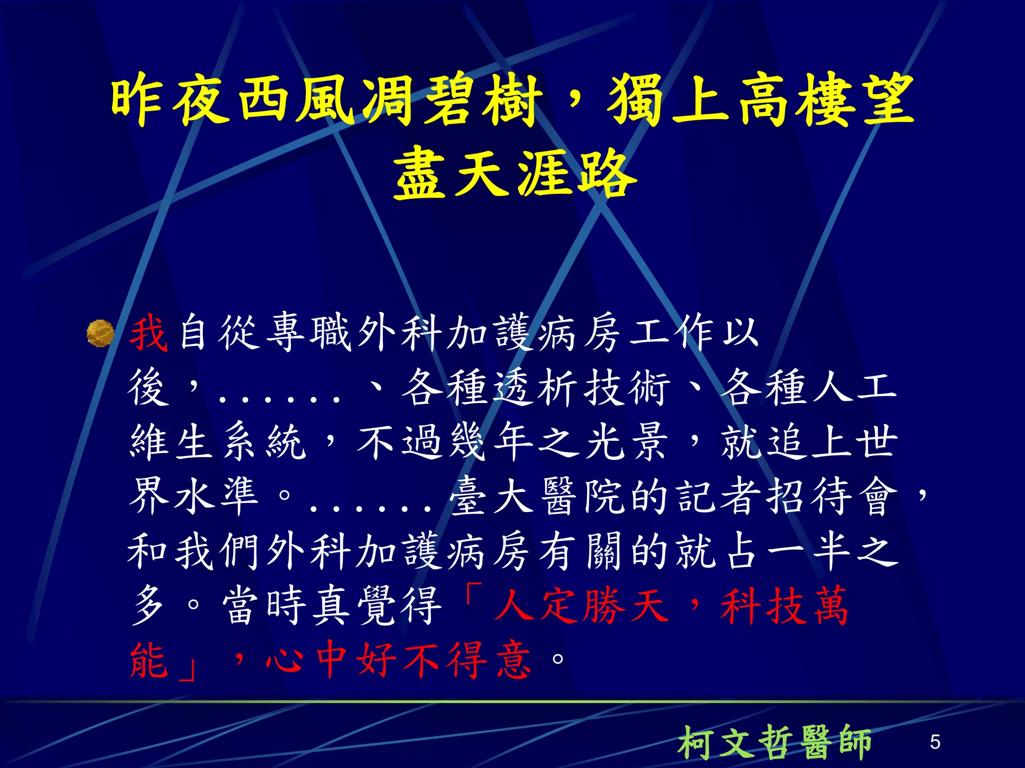 昨夜西風凋碧樹，獨上高樓望
    盡天涯路

我自從專職外科加護病房工作以
後，......、各種透析技術、各種人工
維生系統，不過幾年之光景，就追上世
界水準。......臺大醫院的記者招待會，
和我們外科加護病房有關的就占一半之
多。當時真覺得「人定勝天，科技萬
能」，心中好不得意。
              柯文哲醫師   5
 