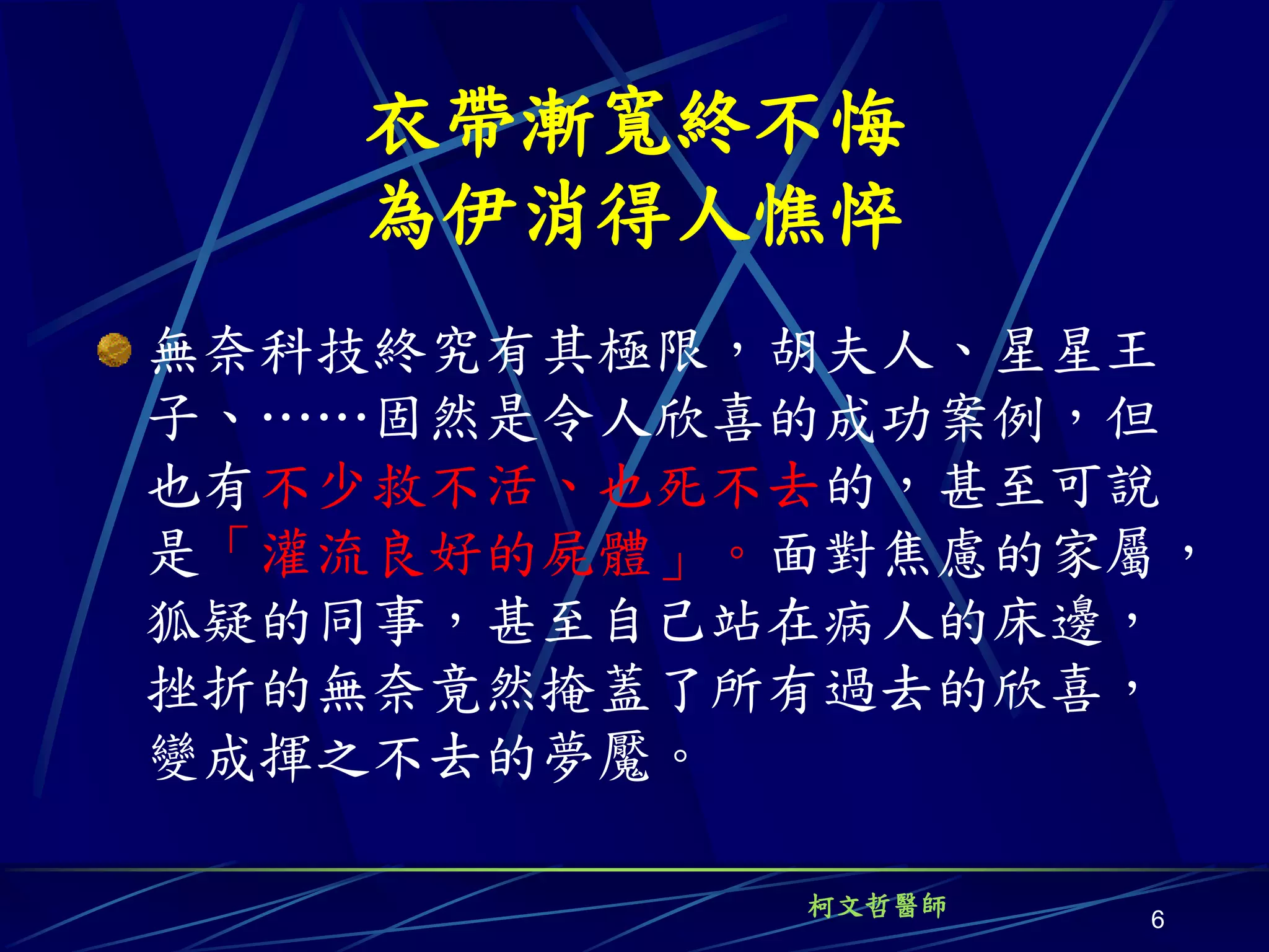 衣帶漸寬終不悔
   為伊消得人憔悴
無奈科技終究有其極限，胡夫人、星星王
子、……固然是令人欣喜的成功案例，但
也有不少救不活、也死不去的，甚至可說
是「灌流良好的屍體」。面對焦慮的家屬，
狐疑的同事，甚至自己站在病人的床邊，
挫折的無奈竟然掩蓋了所有過去的欣喜，
變成揮之不去的夢魘。

           柯文哲醫師
                   6
 