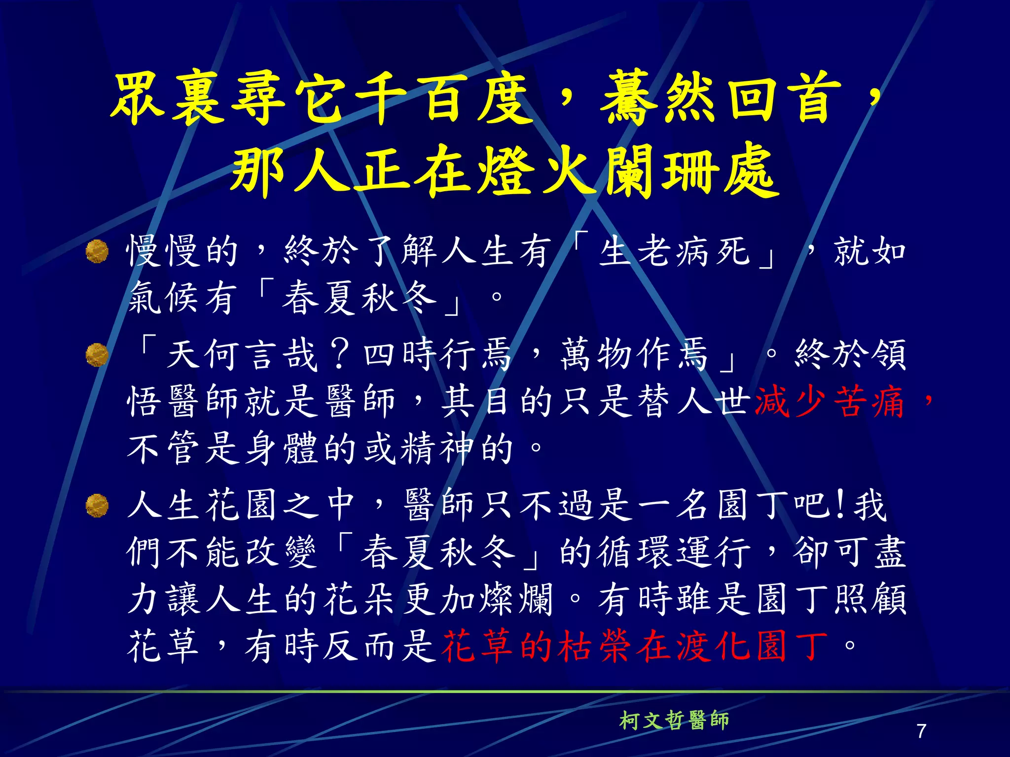 眾裏尋它千百度，驀然回首，
  那人正在燈火闌珊處
慢慢的，終於了解人生有「生老病死」，就如
氣候有「春夏秋冬」。
「天何言哉？四時行焉，萬物作焉」。終於領
悟醫師就是醫師，其目的只是替人世減少苦痛，
不管是身體的或精神的。
人生花園之中，醫師只不過是一名園丁吧!我
們不能改變「春夏秋冬」的循環運行，卻可盡
力讓人生的花朵更加燦爛。有時雖是園丁照顧
花草，有時反而是花草的枯榮在渡化園丁。
            柯文哲醫師
                    7
 