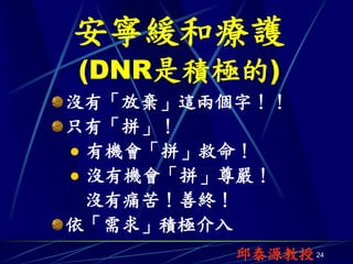 安寧緩和療護
(DNR是積極的)
沒有「放棄」這兩個字！！
只有「拼」！
 有機會「拼」救命！
 沒有機會「拼」尊嚴！
  沒有痛苦！善終！
依「需求」積極介入
         邱泰源教授 24
 