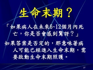 生命末期？
「如果病人在未來6~12個月內死
 亡，你是否會感到驚訝？」
如果答案是否定的，那意味著病
 人可能已經進入生命末期，需
 要啟動生命末期照護。
               27
 