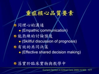 重症核心品質要素
同理心的溝通
   (Empathic communication)
能熟練的討論預後
   (Skillful discussion of prognosis)
有效的共同決策
   (Effective shared decision making)

落實於臨床實物與教學中
                Current Opinion in Critical Care 2009,15:569–577
 