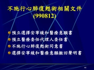 不施行心肺復甦術相關文件
    (990812)

預立選擇安寧緩和醫療意願書
預立醫療委任代理人委任書
不施行心肺復甦術同意書
選擇安寧緩和醫療意願撤回聲明書

                  44
 