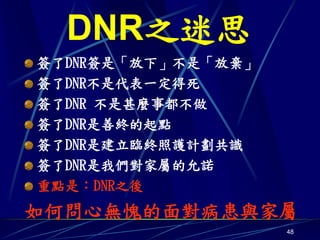 DNR之迷思
簽了DNR簽是「放下」不是「放棄」
簽了DNR不是代表一定得死
簽了DNR 不是甚麼事都不做
簽了DNR是善終的起點
簽了DNR是建立臨終照護計劃共識
簽了DNR是我們對家屬的允諾
重點是：DNR之後
如何問心無愧的面對病患與家屬
                    48
 