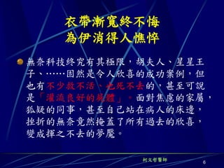 衣帶漸寬終不悔
   為伊消得人憔悴
無奈科技終究有其極限，胡夫人、星星王
子、……固然是令人欣喜的成功案例，但
也有不少救不活、也死不去的，甚至可說
是「灌流良好的屍體」。面對焦慮的家屬，
狐疑的同事，甚至自己站在病人的床邊，
挫折的無奈竟然掩蓋了所有過去的欣喜，
變成揮之不去的夢魘。

           柯文哲醫師
                   6
 