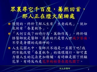 眾裏尋它千百度，驀然回首，
  那人正在燈火闌珊處
慢慢的，終於了解人生有「生老病死」，就如
氣候有「春夏秋冬」。
「天何言哉？四時行焉，萬物作焉」。終於領
悟醫師就是醫師，其目的只是替人世減少苦痛，
不管是身體的或精神的。
人生花園之中，醫師只不過是一名園丁吧!我
們不能改變「春夏秋冬」的循環運行，卻可盡
力讓人生的花朵更加燦爛。有時雖是園丁照顧
花草，有時反而是花草的枯榮在渡化園丁。
            柯文哲醫師
                    7
 