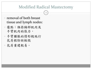 Modified Radical Mastectomy
                            10

 removal of both breast
  tissue and lymph nodes:
 優點：維持胸部肌肉及
  手臂肌肉的張力，
 手臂腫脹的情形較施行
  乳房根除術輕微
 乳房重建較易。
 