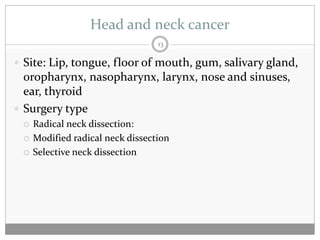 Head and neck cancer
                                  13

 Site: Lip, tongue, floor of mouth, gum, salivary gland,
  oropharynx, nasopharynx, larynx, nose and sinuses,
  ear, thyroid
 Surgery type
    Radical neck dissection:
    Modified radical neck dissection
    Selective neck dissection
 