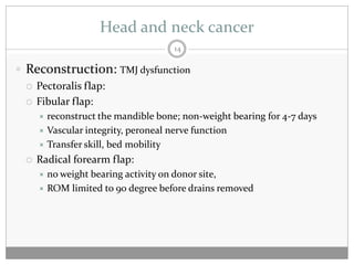 Head and neck cancer
                                    14

 Reconstruction: TMJ dysfunction
   Pectoralis flap:

   Fibular flap:
      reconstruct the mandible bone; non-weight bearing for 4-7 days
      Vascular integrity, peroneal nerve function
      Transfer skill, bed mobility

    Radical forearm flap:
      no weight bearing activity on donor site,
      ROM limited to 90 degree before drains removed
 