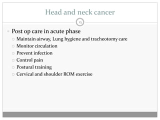 Head and neck cancer
                                15

 Post op care in acute phase
   Maintain airway, Lung hygiene and tracheotomy care

   Monitor circulation

   Prevent infection

   Control pain

   Postural training

   Cervical and shoulder ROM exercise
 