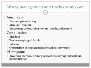 Airway management and tracheostomy care
                                 16

 Aim of care
   Ensure a patent airway
   Maintain comfort
   Ensure regular breathing rhythm, depth, and pattern

 Complication
   Bleeding
   Tracheoesophageal fistula
   Infection
   Obstruction or displacement of tracheostomy tube

 PT programs
   Breathing exercise, cleaning of tracheostomy q2-3h(suction),
    humidification
 
