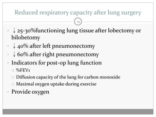 Reduced respiratory capacity after lung surgery
                                  19

 ↓25-30%functioning lung tissue after lobectomy or
  bilobetomy
 ↓40% after left pneumonectomy
 ↓60% after right pneumonectomy
 Indicators for post-op lung function
    %FEV1
    Diffusion capacity of the lung for carbon monoxide
    Maximal oxygen uptake during exercise
 Provide oxygen
 