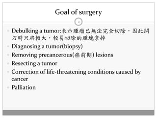 Goal of surgery
                              2

 Debulking a tumor:表示腫瘤已無法完全切除，因此開
    刀時只將較大，較易切除的腫塊拿掉
   Diagnosing a tumor(biopsy)
   Removing precancerous(癌前期) lesions
   Resecting a tumor
   Correction of life-threatening conditions caused by
    cancer
   Palliation
 