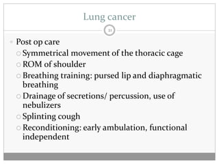 Lung cancer
                         21

 Post op care
  Symmetrical  movement of the thoracic cage
  ROM of shoulder
  Breathing training: pursed lip and diaphragmatic
   breathing
  Drainage of secretions/ percussion, use of
   nebulizers
  Splinting cough
  Reconditioning: early ambulation, functional
   independent
 