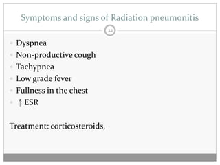 Symptoms and signs of Radiation pneumonitis
                              22

 Dyspnea
 Non-productive cough
 Tachypnea
 Low grade fever
 Fullness in the chest
 ↑ESR


Treatment: corticosteroids,
 