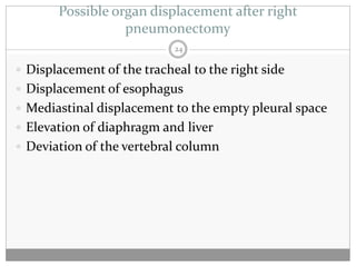 Possible organ displacement after right
                  pneumonectomy
                            24

 Displacement of the tracheal to the right side
 Displacement of esophagus
 Mediastinal displacement to the empty pleural space
 Elevation of diaphragm and liver
 Deviation of the vertebral column
 