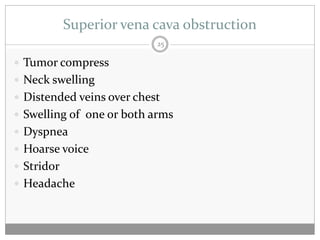 Superior vena cava obstruction
                           25

 Tumor compress
 Neck swelling
 Distended veins over chest
 Swelling of one or both arms
 Dyspnea
 Hoarse voice
 Stridor
 Headache
 