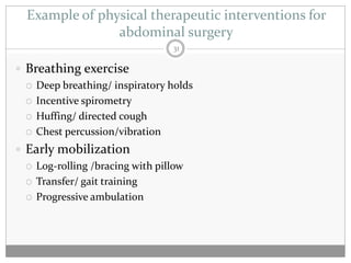 Example of physical therapeutic interventions for
                abdominal surgery
                                 31

 Breathing exercise
   Deep breathing/ inspiratory holds

   Incentive spirometry

   Huffing/ directed cough

   Chest percussion/vibration

 Early mobilization
   Log-rolling /bracing with pillow

   Transfer/ gait training

   Progressive ambulation
 