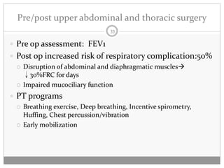 Pre/post upper abdominal and thoracic surgery
                                 33

 Pre op assessment: FEV1
 Post op increased risk of respiratory complication:50%
   Disruption of abdominal and diaphragmatic muscles
    ↓30%FRC for days
   Impaired mucociliary function

 PT programs
   Breathing exercise, Deep breathing, Incentive spirometry,
    Huffing, Chest percussion/vibration
   Early mobilization
 