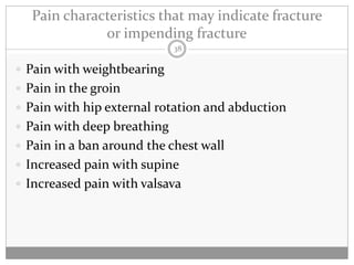 Pain characteristics that may indicate fracture
              or impending fracture
                             38

 Pain with weightbearing
 Pain in the groin
 Pain with hip external rotation and abduction
 Pain with deep breathing
 Pain in a ban around the chest wall
 Increased pain with supine
 Increased pain with valsava
 