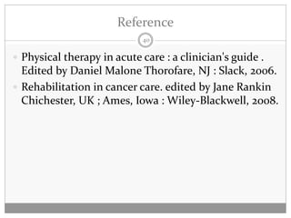 Reference
                            40

 Physical therapy in acute care : a clinician's guide .
  Edited by Daniel Malone Thorofare, NJ : Slack, 2006.
 Rehabilitation in cancer care. edited by Jane Rankin
  Chichester, UK ; Ames, Iowa : Wiley-Blackwell, 2008.
 